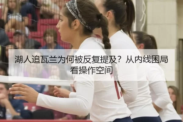 湖人追瓦兰为何被反复提及？从内线困局看操作空间